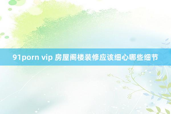 91porn vip 房屋阁楼装修应该细心哪些细节