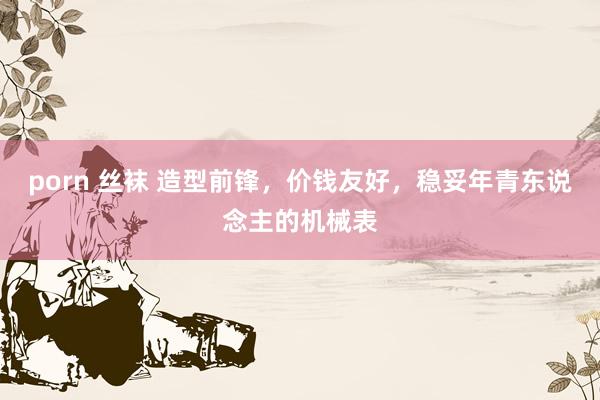 porn 丝袜 造型前锋，价钱友好，稳妥年青东说念主的机械表