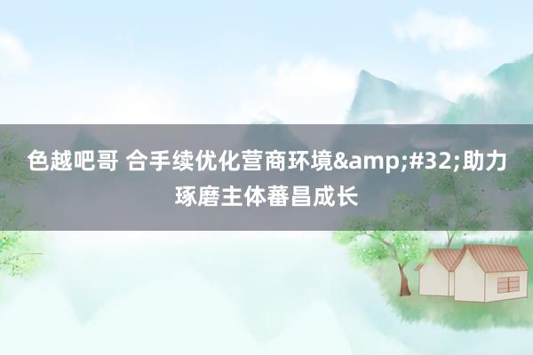 色越吧哥 合手续优化营商环境&#32;助力琢磨主体蕃昌成长