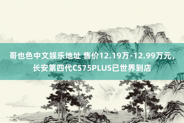 哥也色中文娱乐地址 售价12.19万-12.99万元，长安第四代CS75PLUS已世界到店