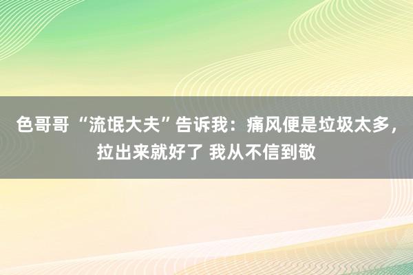 色哥哥 “流氓大夫”告诉我:痛风便是垃圾太多,拉出来就好了 我从不信到敬