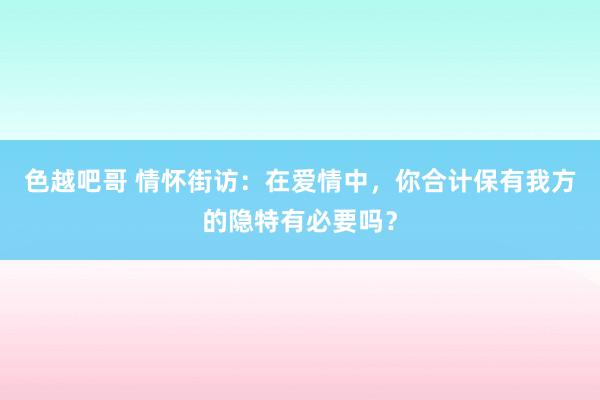 色越吧哥 情怀街访：在爱情中，你合计保有我方的隐特有必要吗？