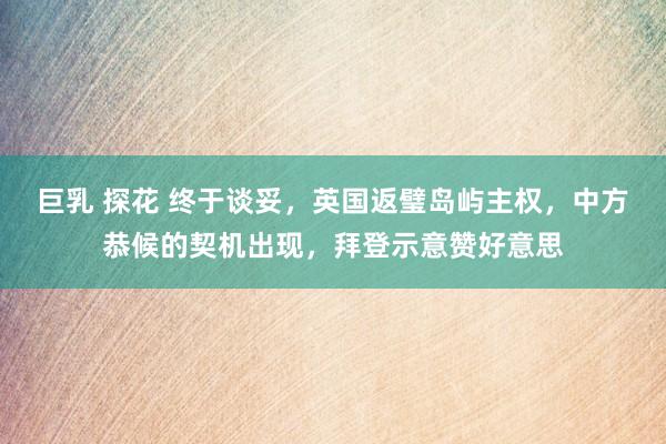 巨乳 探花 终于谈妥，英国返璧岛屿主权，中方恭候的契机出现，拜登示意赞好意思