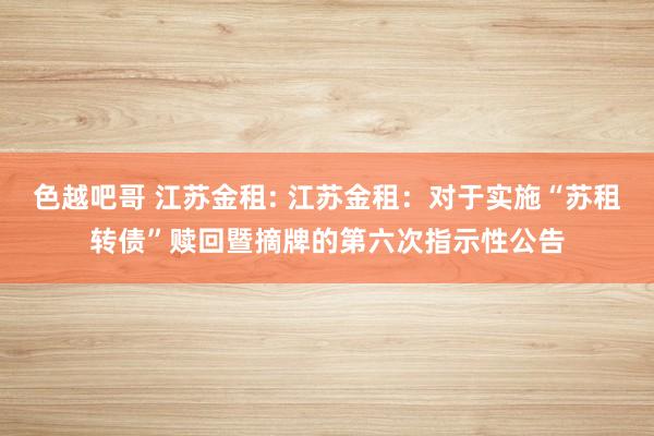 色越吧哥 江苏金租: 江苏金租:对于实施“苏租转债”赎回暨摘牌的第六次指示性公告