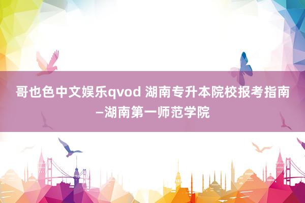 哥也色中文娱乐qvod 湖南专升本院校报考指南—湖南第一师范学院