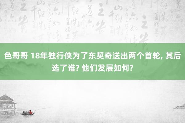 色哥哥 18年独行侠为了东契奇送出两个首轮， 其后选了谁? 他们发展如何?