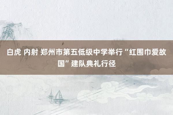 白虎 内射 郑州市第五低级中学举行“红围巾爱故国”建队典礼行径