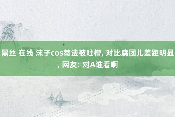 黑丝 在线 沫子cos蒂法被吐槽， 对比腐团儿差距明显， 网友: 对A谁看啊