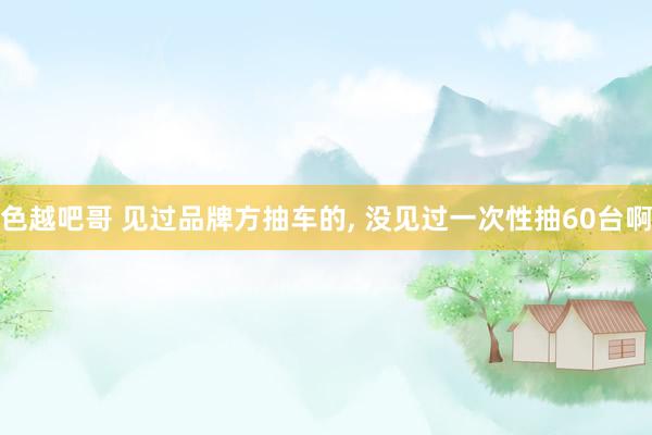 色越吧哥 见过品牌方抽车的， 没见过一次性抽60台啊