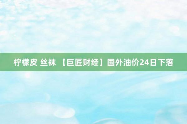 柠檬皮 丝袜 【巨匠财经】国外油价24日下落