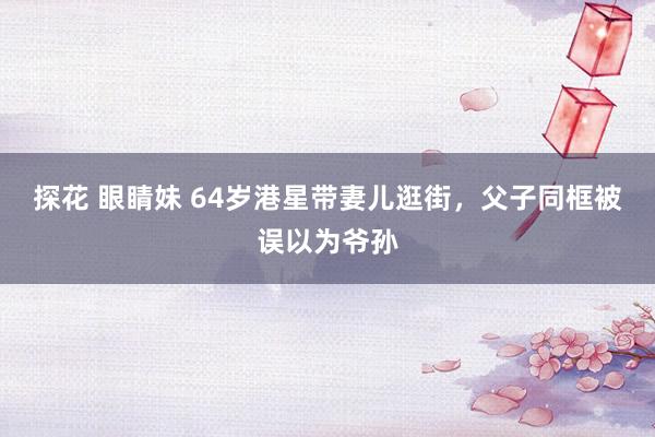 探花 眼睛妹 64岁港星带妻儿逛街，父子同框被误以为爷孙