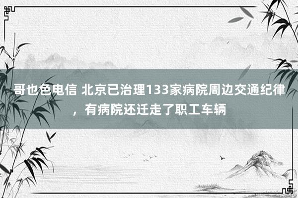 哥也色电信 北京已治理133家病院周边交通纪律,有病院还迁走了职工车辆