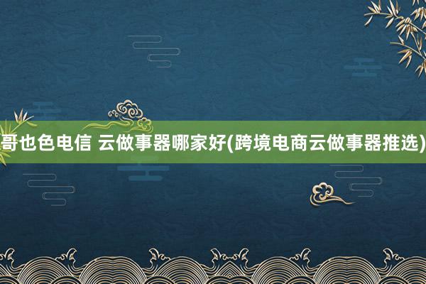 哥也色电信 云做事器哪家好(跨境电商云做事器推选)