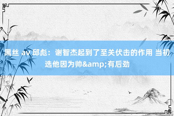 黑丝 av 邱彪：谢智杰起到了至关伏击的作用 当初选他因为帅&有后劲