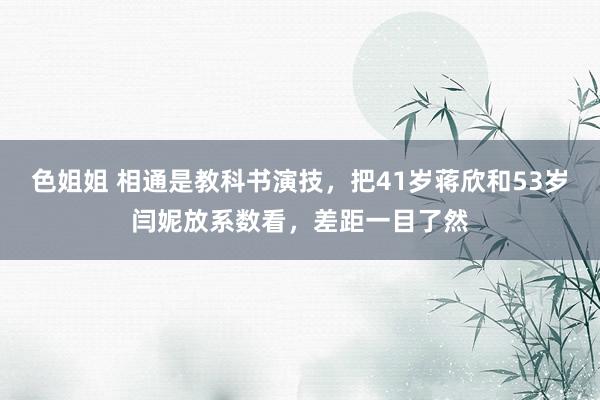 色姐姐 相通是教科书演技，把41岁蒋欣和53岁闫妮放系数看，差距一目了然