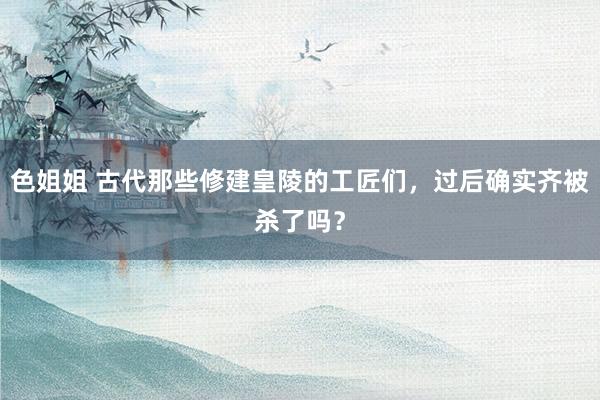 色姐姐 古代那些修建皇陵的工匠们，过后确实齐被杀了吗？
