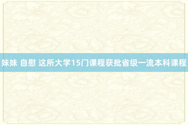 妹妹 自慰 这所大学15门课程获批省级一流本科课程