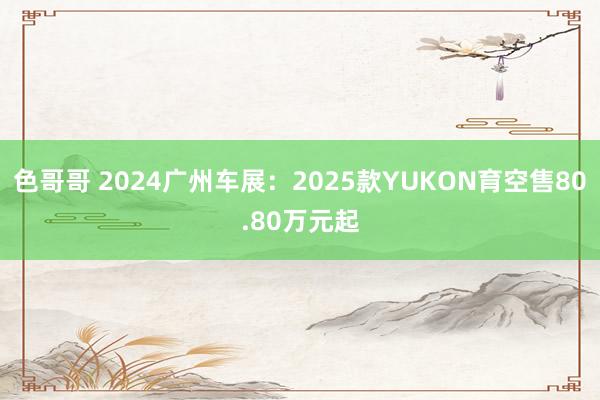 色哥哥 2024广州车展：2025款YUKON育空售80.80万元起
