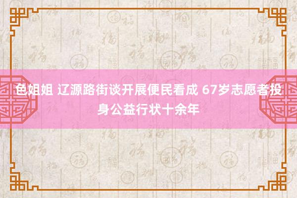 色姐姐 辽源路街谈开展便民看成 67岁志愿者投身公益行状十余年