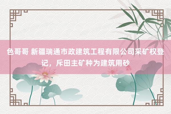 色哥哥 新疆瑞通市政建筑工程有限公司采矿权登记，斥田主矿种为建筑用砂