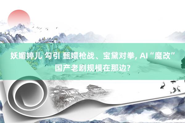 妖媚婷儿 勾引 甄嬛枪战、宝黛对拳， AI“魔改”国产老剧规模在那边?