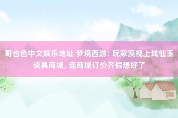 哥也色中文娱乐地址 梦境西游: 玩家漠视上线仙玉谈具商城， 连商城订价齐假想好了