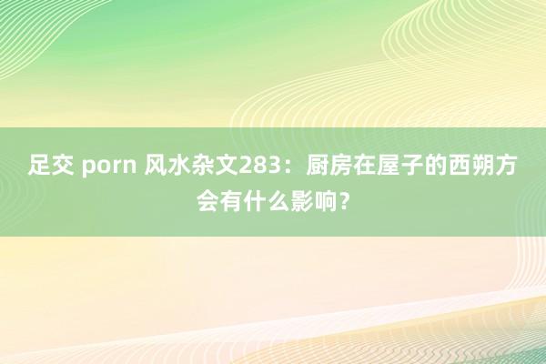 足交 porn 风水杂文283：厨房在屋子的西朔方会有什么影响？
