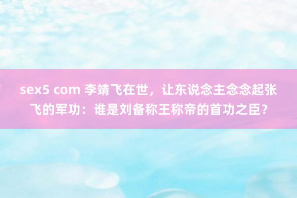 sex5 com 李靖飞在世，让东说念主念念起张飞的军功：谁是刘备称王称帝的首功之臣？