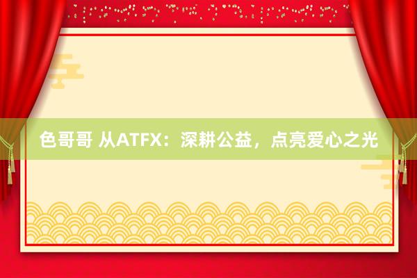 色哥哥 从ATFX：深耕公益，点亮爱心之光