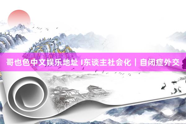 哥也色中文娱乐地址 I东谈主社会化|自闭症外交