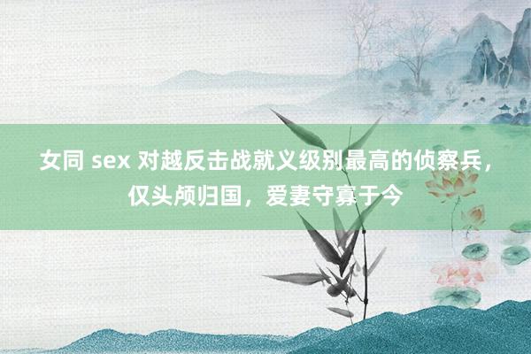 女同 sex 对越反击战就义级别最高的侦察兵，仅头颅归国，爱妻守寡于今