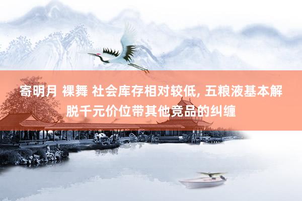 寄明月 裸舞 社会库存相对较低， 五粮液基本解脱千元价位带其他竞品的纠缠