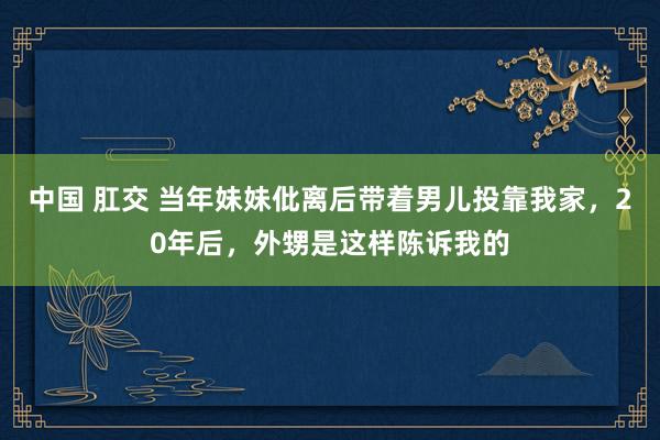 中国 肛交 当年妹妹仳离后带着男儿投靠我家，20年后，外甥是这样陈诉我的