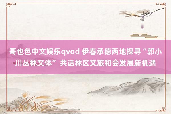 哥也色中文娱乐qvod 伊春承德两地探寻“郭小川丛林文体” 共话林区文旅和会发展新机遇