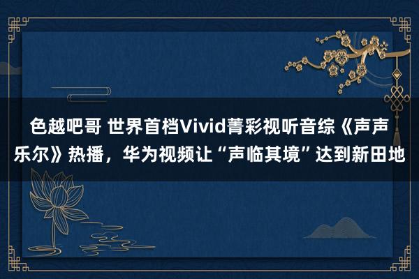 色越吧哥 世界首档Vivid菁彩视听音综《声声乐尔》热播，华为视频让“声临其境”达到新田地