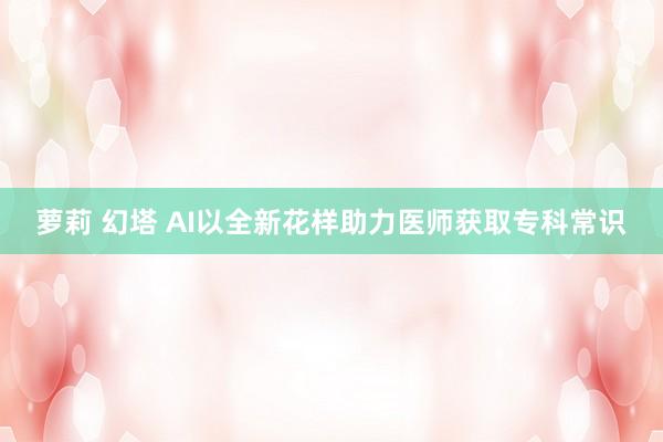 萝莉 幻塔 AI以全新花样助力医师获取专科常识