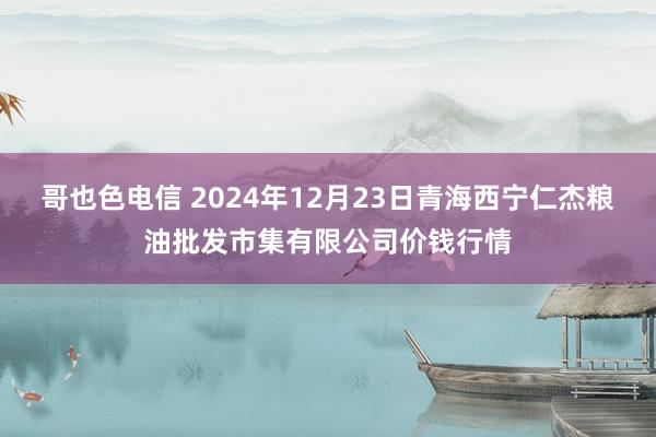 哥也色电信 2024年12月23日青海西宁仁杰粮油批发市集有限公司价钱行情