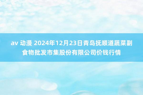av 动漫 2024年12月23日青岛抚顺道蔬菜副食物批发市集股份有限公司价钱行情