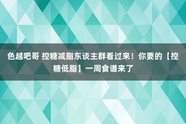 色越吧哥 控糖减脂东谈主群看过来！你要的【控糖低脂】一周食谱来了