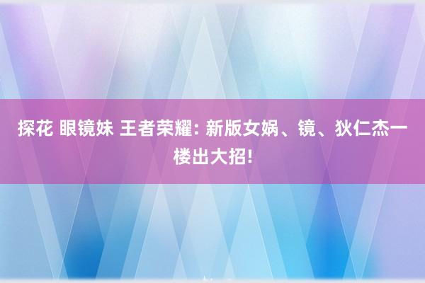 探花 眼镜妹 王者荣耀: 新版女娲、镜、狄仁杰一楼出大招!