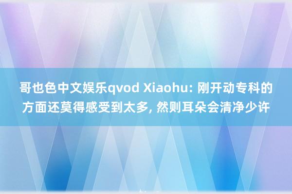 哥也色中文娱乐qvod Xiaohu: 刚开动专科的方面还莫得感受到太多， 然则耳朵会清净少许
