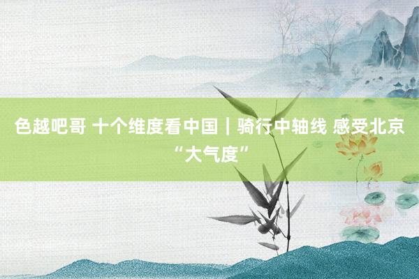 色越吧哥 十个维度看中国｜骑行中轴线 感受北京“大气度”