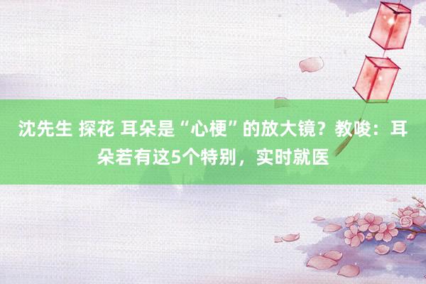 沈先生 探花 耳朵是“心梗”的放大镜？教唆：耳朵若有这5个特别，实时就医