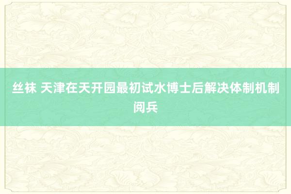 丝袜 天津在天开园最初试水博士后解决体制机制阅兵