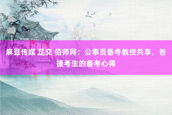 麻豆传媒 足交 佰师网：公事员备考教授共享，告捷考生的备考心得