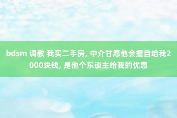 bdsm 调教 我买二手房， 中介甘愿他会擅自给我2000块钱， 是他个东谈主给我的优惠