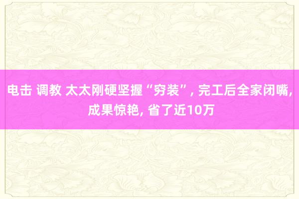 电击 调教 太太刚硬坚握“穷装”， 完工后全家闭嘴， 成果惊艳， 省了近10万