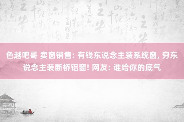 色越吧哥 卖窗销售: 有钱东说念主装系统窗， 穷东说念主装断桥铝窗! 网友: 谁给你的底气