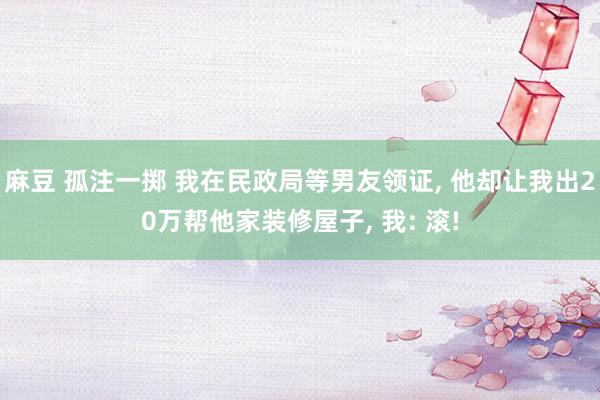 麻豆 孤注一掷 我在民政局等男友领证， 他却让我出20万帮他家装修屋子， 我: 滚!