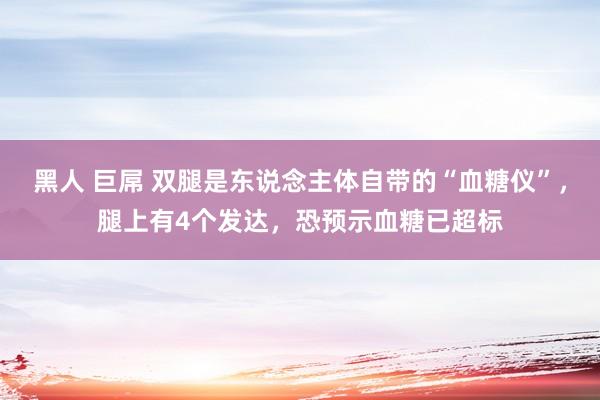 黑人 巨屌 双腿是东说念主体自带的“血糖仪”，腿上有4个发达，恐预示血糖已超标